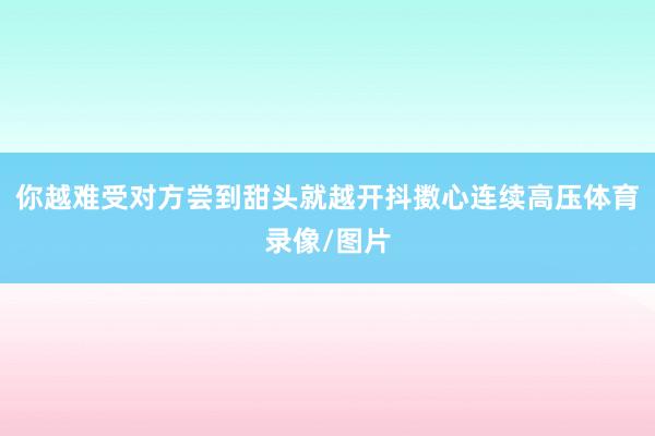 你越难受对方尝到甜头就越开抖擞心连续高压体育录像/图片