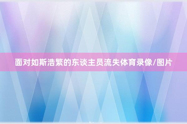 面对如斯浩繁的东谈主员流失体育录像/图片