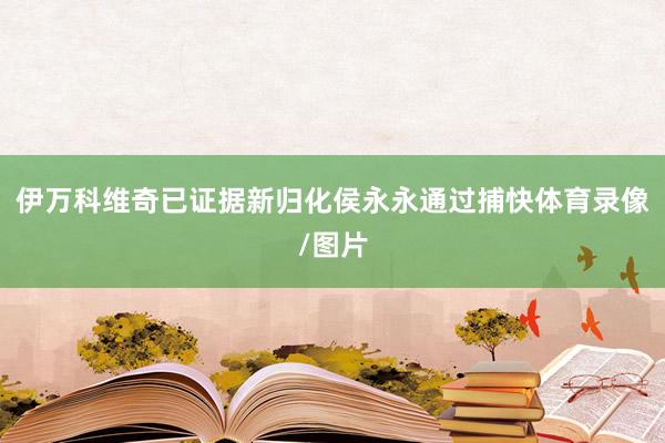 伊万科维奇已证据新归化侯永永通过捕快体育录像/图片