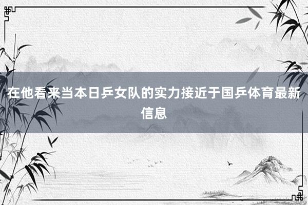 在他看来当本日乒女队的实力接近于国乒体育最新信息