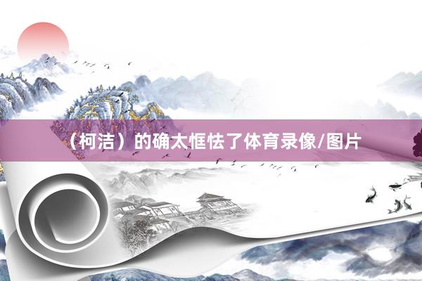 （柯洁）的确太恇怯了体育录像/图片