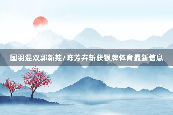 国羽混双郭新娃/陈芳卉斩获银牌体育最新信息
