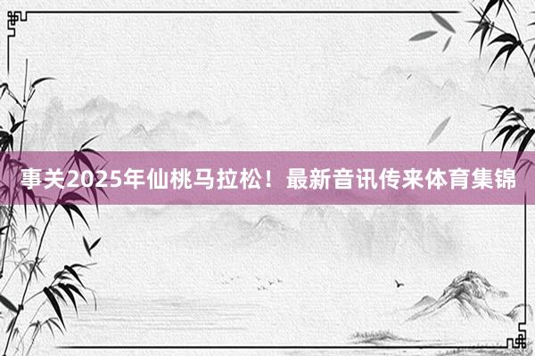 事关2025年仙桃马拉松！最新音讯传来体育集锦