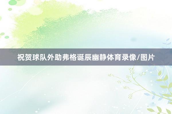 祝贺球队外助弗格诞辰幽静体育录像/图片