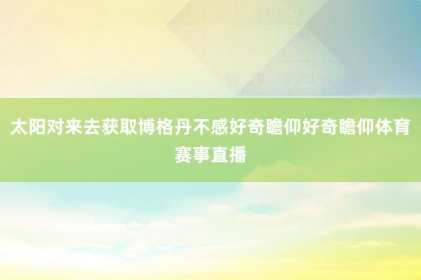 太阳对来去获取博格丹不感好奇瞻仰好奇瞻仰体育赛事直播