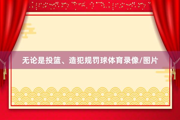 无论是投篮、造犯规罚球体育录像/图片