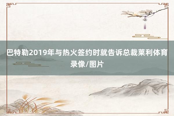 巴特勒2019年与热火签约时就告诉总裁莱利体育录像/图片