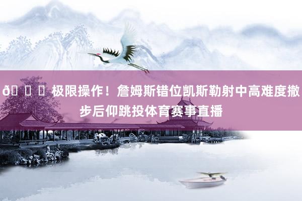 😎极限操作！詹姆斯错位凯斯勒射中高难度撤步后仰跳投体育赛事直播