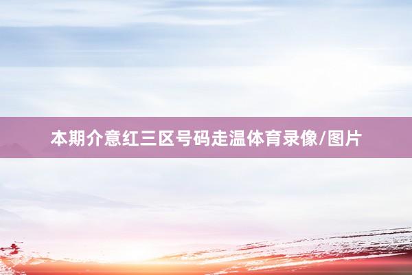 本期介意红三区号码走温体育录像/图片