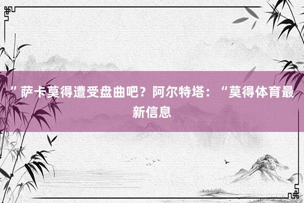 ”萨卡莫得遭受盘曲吧？阿尔特塔：“莫得体育最新信息