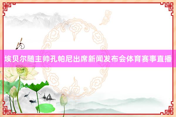 埃贝尔随主帅孔帕尼出席新闻发布会体育赛事直播
