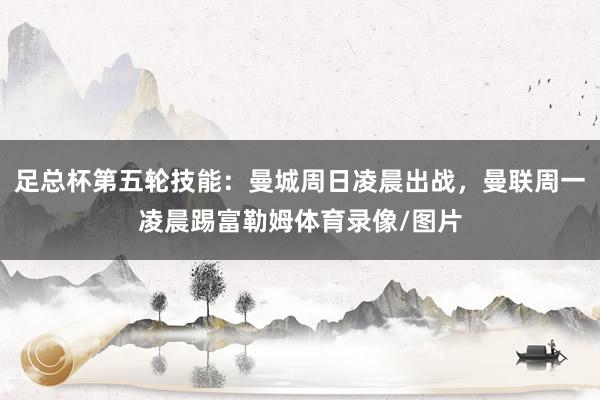 足总杯第五轮技能：曼城周日凌晨出战，曼联周一凌晨踢富勒姆体育录像/图片