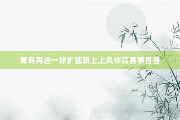 青岛再进一球扩猛朝上上风体育赛事直播