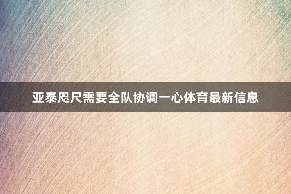 亚泰咫尺需要全队协调一心体育最新信息