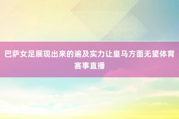 巴萨女足展现出来的遍及实力让皇马方面无望体育赛事直播