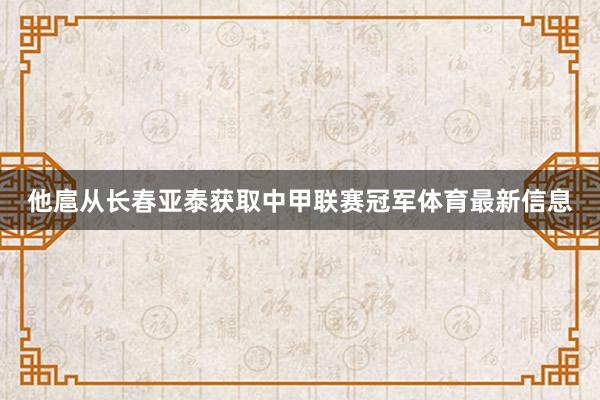 他扈从长春亚泰获取中甲联赛冠军体育最新信息