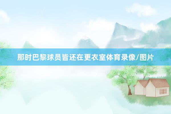 那时巴黎球员皆还在更衣室体育录像/图片