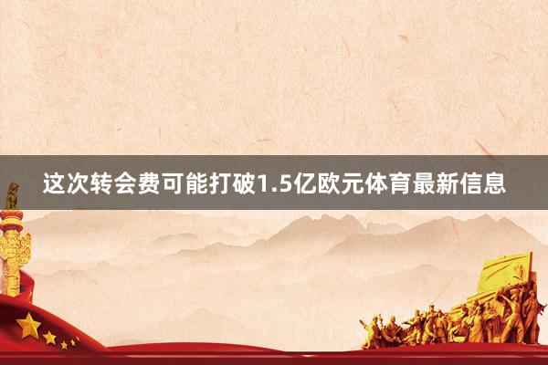这次转会费可能打破1.5亿欧元体育最新信息