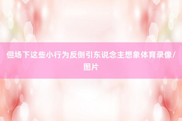 但场下这些小行为反倒引东说念主想象体育录像/图片