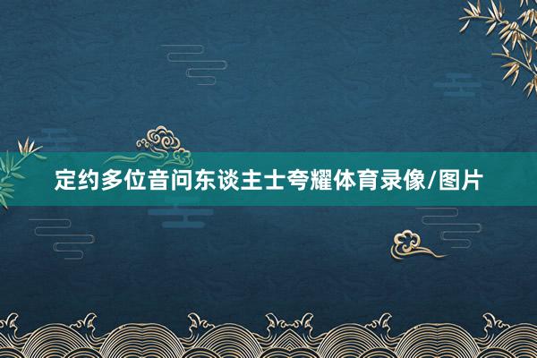 定约多位音问东谈主士夸耀体育录像/图片