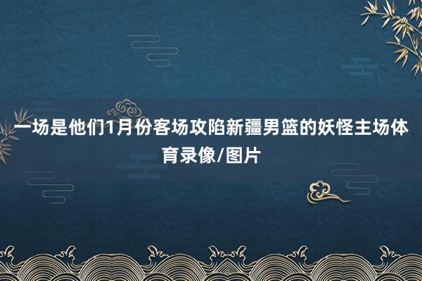 一场是他们1月份客场攻陷新疆男篮的妖怪主场体育录像/图片