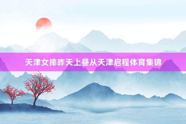 天津女排昨天上昼从天津启程体育集锦