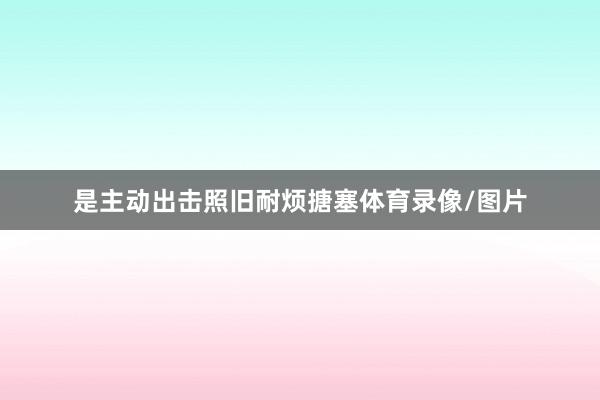 是主动出击照旧耐烦搪塞体育录像/图片