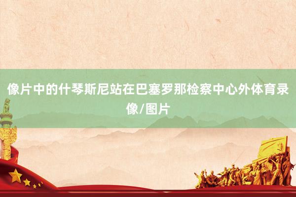像片中的什琴斯尼站在巴塞罗那检察中心外体育录像/图片