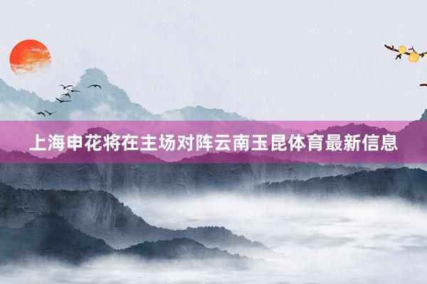 上海申花将在主场对阵云南玉昆体育最新信息