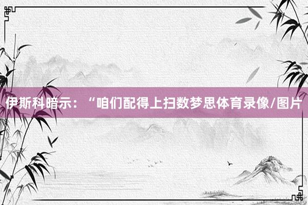 伊斯科暗示：“咱们配得上扫数梦思体育录像/图片