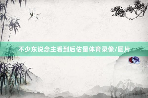 不少东说念主看到后估量体育录像/图片