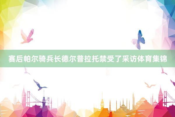 赛后帕尔骑兵长德尔普拉托禁受了采访体育集锦