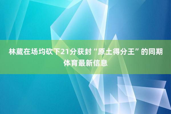 林葳在场均砍下21分获封“原土得分王”的同期体育最新信息