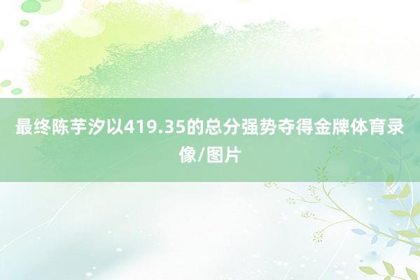 最终陈芋汐以419.35的总分强势夺得金牌体育录像/图片