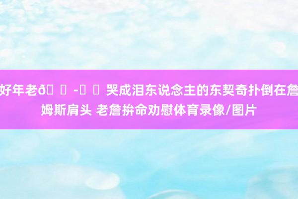 好年老😭❤️哭成泪东说念主的东契奇扑倒在詹姆斯肩头 老詹拚命劝慰体育录像/图片