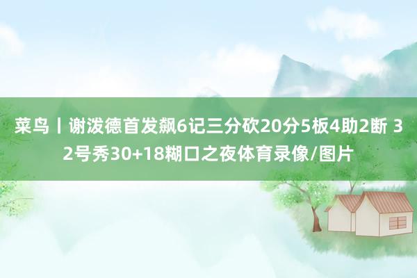 菜鸟丨谢泼德首发飙6记三分砍20分5板4助2断 32号秀30+18糊口之夜体育录像/图片