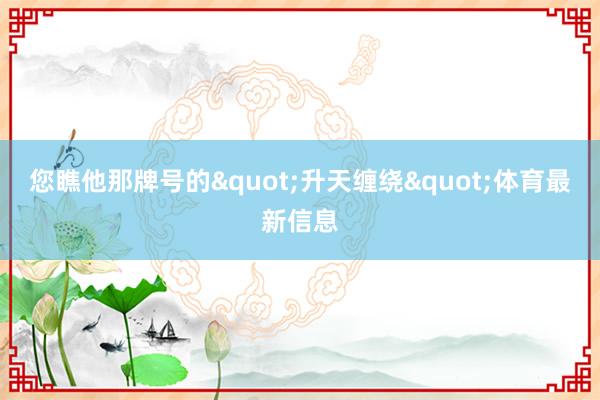 您瞧他那牌号的"升天缠绕"体育最新信息