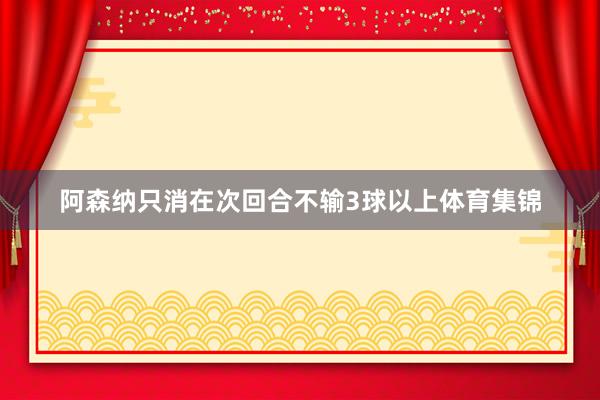 阿森纳只消在次回合不输3球以上体育集锦