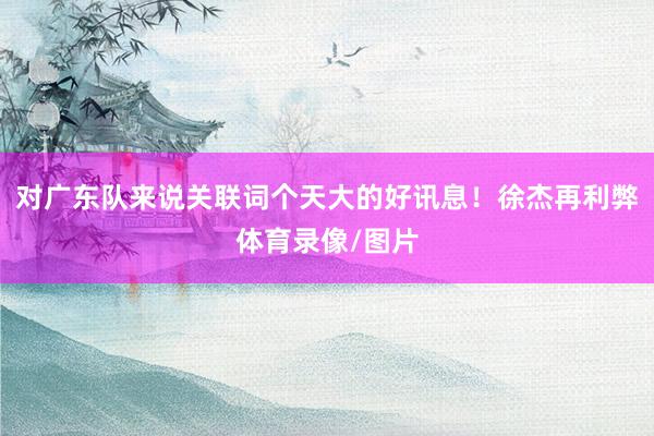 对广东队来说关联词个天大的好讯息！徐杰再利弊体育录像/图片