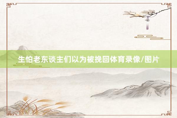 生怕老东谈主们以为被挽回体育录像/图片