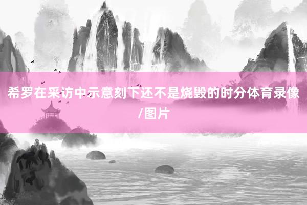 希罗在采访中示意刻下还不是烧毁的时分体育录像/图片