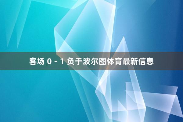客场 0 - 1 负于波尔图体育最新信息