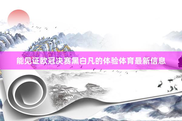 能见证欧冠决赛黑白凡的体验体育最新信息