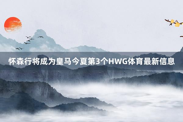 怀森行将成为皇马今夏第3个HWG体育最新信息