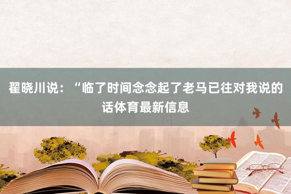 翟晓川说:“临了时间念念起了老马已往对我说的话体育最新信息