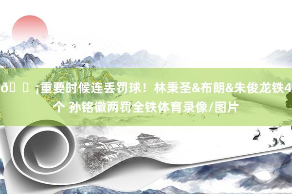 😡重要时候连丢罚球！林秉圣&布朗&朱俊龙铁4个 孙铭徽两罚全铁体育录像/图片