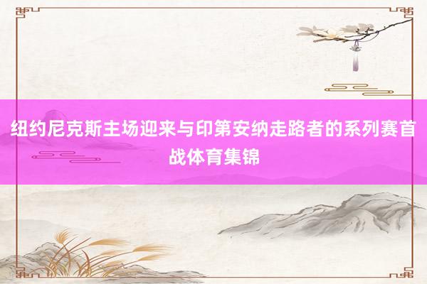 纽约尼克斯主场迎来与印第安纳走路者的系列赛首战体育集锦