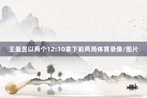 王曼昱以两个12:10拿下前两局体育录像/图片