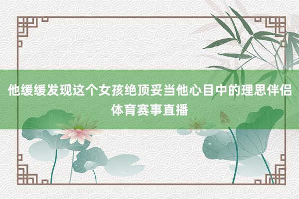 他缓缓发现这个女孩绝顶妥当他心目中的理思伴侣体育赛事直播