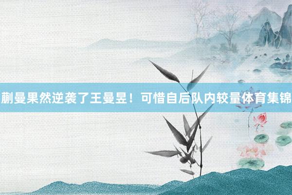 蒯曼果然逆袭了王曼昱！可惜自后队内较量体育集锦